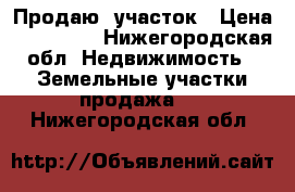 Продаю  участок › Цена ­ 800 000 - Нижегородская обл. Недвижимость » Земельные участки продажа   . Нижегородская обл.